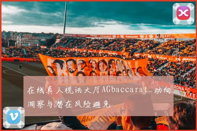 在线真人视讯大厅AGbaccarat_动向洞察与潜在风险避免
